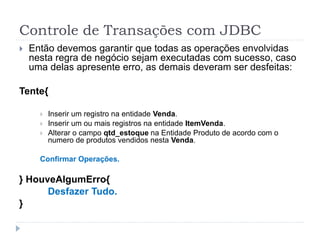 Controle de Transações com JDBC
 Então devemos garantir que todas as operações envolvidas
nesta regra de negócio sejam executadas com sucesso, caso
uma delas apresente erro, as demais deveram ser desfeitas:
Tente{
 Inserir um registro na entidade Venda.
 Inserir um ou mais registros na entidade ItemVenda.
 Alterar o campo qtd_estoque na Entidade Produto de acordo com o
numero de produtos vendidos nesta Venda.
Confirmar Operações.
} HouveAlgumErro{
Desfazer Tudo.
}
 