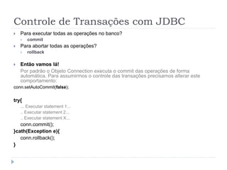 Controle de Transações com JDBC
 Para executar todas as operações no banco?
 commit
 Para abortar todas as operações?
 rollback
 Então vamos lá!
Por padrão o Objeto Connection executa o commit das operações de forma
automática. Para assumirmos o controle das transações precisamos alterar este
comportamento:
conn.setAutoCommit(false);
try{
... Executar statement 1...
.. Executar statement 2...
.. Executar statement X...
conn.commit();
}cath(Exception e){
conn.rollback();
}
 