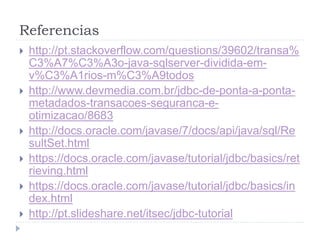 Referencias
 http://pt.stackoverflow.com/questions/39602/transa%
C3%A7%C3%A3o-java-sqlserver-dividida-em-
v%C3%A1rios-m%C3%A9todos
 http://www.devmedia.com.br/jdbc-de-ponta-a-ponta-
metadados-transacoes-seguranca-e-
otimizacao/8683
 http://docs.oracle.com/javase/7/docs/api/java/sql/Re
sultSet.html
 https://docs.oracle.com/javase/tutorial/jdbc/basics/ret
rieving.html
 https://docs.oracle.com/javase/tutorial/jdbc/basics/in
dex.html
 http://pt.slideshare.net/itsec/jdbc-tutorial
 