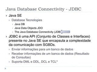 Java Database Connectivity - JDBC
 Java SE
 Database Tecnologies
 Java DB
 Java Data Objects JDO
 The Java Database Connectivity (JDBC)
 JDBC é uma API (Conjunto de Classes e Interfaces)
presente no Java SE que encapsula a complexidade
da comunicação com SGBDs.
 Enviar informações para um banco de dados
 Receber informações de um banco de dados (Resultado
de Consultas)
 Suporta DML e DDL, DCL e TCL*
 