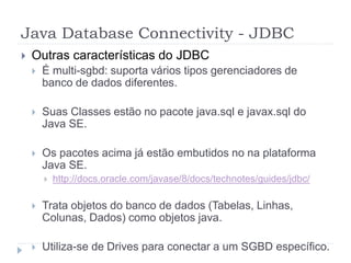 Java Database Connectivity - JDBC
 Outras características do JDBC
 É multi-sgbd: suporta vários tipos gerenciadores de
banco de dados diferentes.
 Suas Classes estão no pacote java.sql e javax.sql do
Java SE.
 Os pacotes acima já estão embutidos no na plataforma
Java SE.
 http://docs.oracle.com/javase/8/docs/technotes/guides/jdbc/
 Trata objetos do banco de dados (Tabelas, Linhas,
Colunas, Dados) como objetos java.
 Utiliza-se de Drives para conectar a um SGBD específico.
 