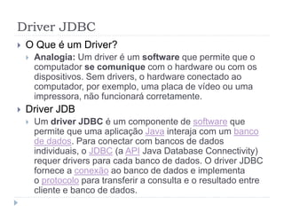 Driver JDBC
 O Que é um Driver?
 Analogia: Um driver é um software que permite que o
computador se comunique com o hardware ou com os
dispositivos. Sem drivers, o hardware conectado ao
computador, por exemplo, uma placa de vídeo ou uma
impressora, não funcionará corretamente.
 Driver JDB
 Um driver JDBC é um componente de software que
permite que uma aplicação Java interaja com um banco
de dados. Para conectar com bancos de dados
individuais, o JDBC (a API Java Database Connectivity)
requer drivers para cada banco de dados. O driver JDBC
fornece a conexão ao banco de dados e implementa
o protocolo para transferir a consulta e o resultado entre
cliente e banco de dados.
 