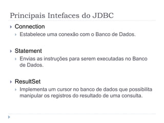 Principais Intefaces do JDBC
 Connection
 Estabelece uma conexão com o Banco de Dados.
 Statement
 Envias as instruções para serem executadas no Banco
de Dados.
 ResultSet
 Implementa um cursor no banco de dados que possibilita
manipular os registros do resultado de uma consulta.
 