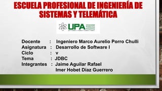 ESCUELA PROFESIONAL DE INGENIERÍA DE
SISTEMAS Y TELEMÁTICA
Docente : Ingeniero Marco Aurelio Porro Chulli
Asignatura : Desarrollo de Software I
Ciclo : v
Tema : JDBC
Integrantes : Jaime Aguilar Rafael
Imer Hobet Díaz Guerrero
 