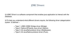 JDBC Drivers
 JDBC Driver is a software component that enables java application to interact with the
database.
 To help you understand what different drivers require, the following driver categorization
system id defined :-
o Type 1: JDBC-ODBC Bridge driver (Bridge).
o Type 2: Native-API/partly Java driver (Native).
o Type 3: All Java/Net-protocol driver (Middleware).
o Type 4: All Java/Native-protocol driver (Pure).
 
