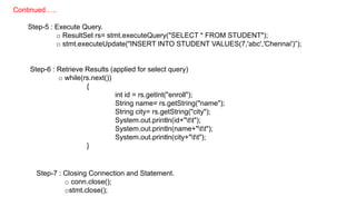 Step-5 : Execute Query.
o ResultSet rs= stmt.executeQuery("SELECT * FROM STUDENT");
o stmt.executeUpdate("INSERT INTO STUDENT VALUES(7,'abc','Chennai')”);
Step-6 : Retrieve Results (applied for select query)
o while(rs.next())
{
int id = rs.getInt("enroll");
String name= rs.getString("name");
String city= rs.getString("city");
System.out.println(id+"tt");
System.out.println(name+"tt");
System.out.println(city+"tt");
}
Step-7 : Closing Connection and Statement.
o conn.close();
ostmt.close();
Continued…..
 