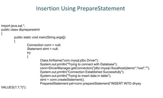 import java.sql.*;
public class dbpreparestmt
{
public static void main(String args[])
{
Connection conn = null;
Statement stmt = null;
try
{
Class.forName("com.mysql.jdbc.Driver");
System.out.println("Trying to connect with Database");
conn=DriverManager.getConnection("jdbc:mysql://localhost/jdemo","root","");
System.out.println("Connection Established Successfully");
System.out.println("Trying to insert data in table");
stmt = conn.createStatement();
PreparedStatement pst=conn.prepareStatement("INSERT INTO dhyey
VALUES(?,?,?)");
Insertion Using PrepareStatement
 