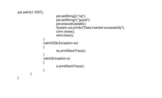 pst.setInt(1,7057);
pst.setString(2,"raj");
pst.setString(3,"gujrat");
pst.executeUpdate();
System.out.println("Data inserted successfully");
conn.close();
stmt.close();
}
catch(SQLException se)
{
se.printStackTrace();
}
catch(Exception e)
{
e.printStackTrace();
}
}
}
 
