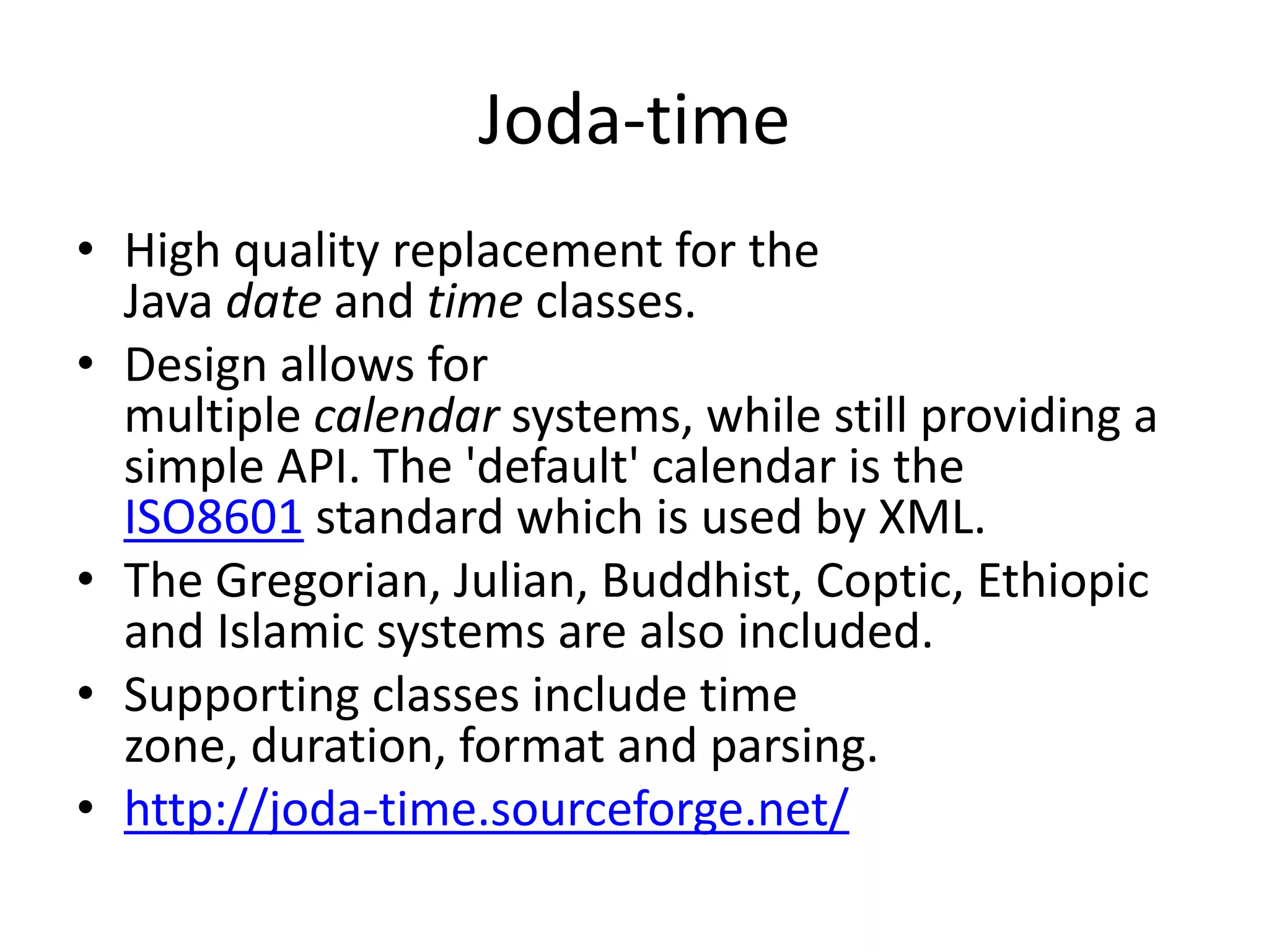 Joda-time
• High quality replacement for the
Java date and time classes.
• Design allows for
multiple calendar systems, while still providing a
simple API. The 'default' calendar is the
ISO8601 standard which is used by XML.
• The Gregorian, Julian, Buddhist, Coptic, Ethiopic
and Islamic systems are also included.
• Supporting classes include time
zone, duration, format and parsing.
• http://joda-time.sourceforge.net/

 