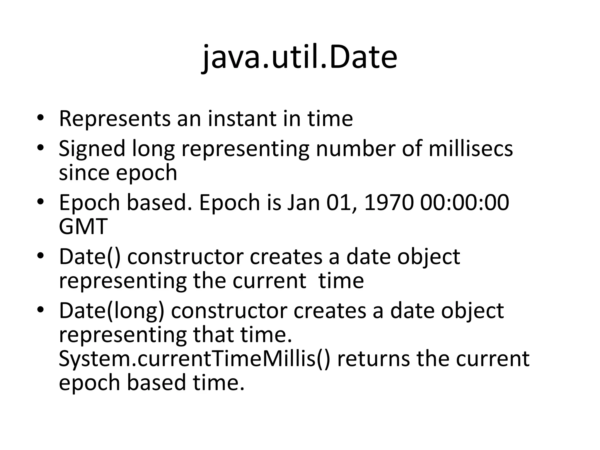 java.util.Date
• Represents an instant in time
• Signed long representing number of millisecs
since epoch
• Epoch based. Epoch is Jan 01, 1970 00:00:00
GMT
• Date() constructor creates a date object
representing the current time
• Date(long) constructor creates a date object
representing that time.
System.currentTimeMillis() returns the current
epoch based time.

 