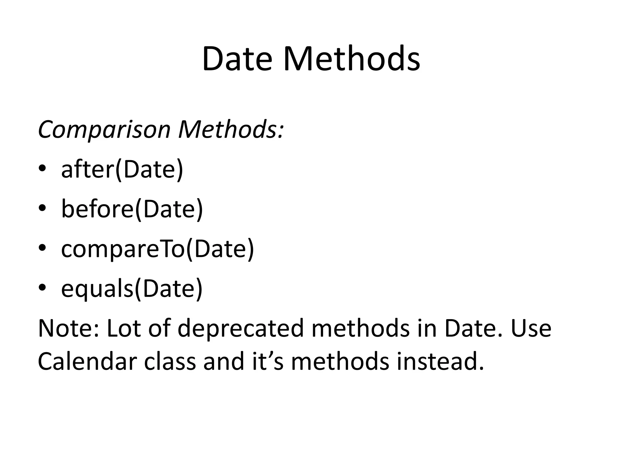 Date Methods
Comparison Methods:
• after(Date)
• before(Date)
• compareTo(Date)
• equals(Date)
Note: Lot of deprecated methods in Date. Use
Calendar class and it’s methods instead.

 