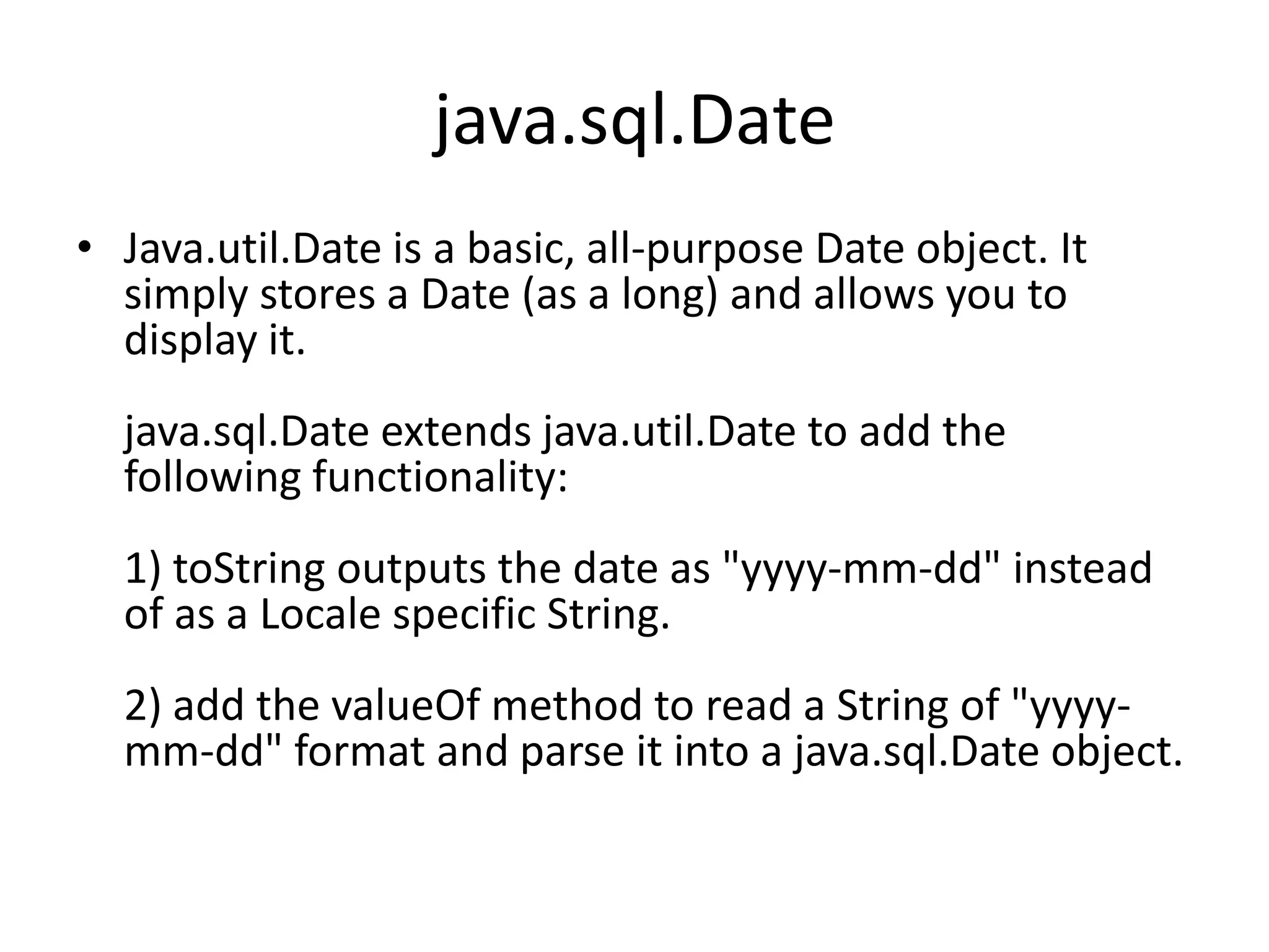 java.sql.Date
• Java.util.Date is a basic, all-purpose Date object. It
simply stores a Date (as a long) and allows you to
display it.
java.sql.Date extends java.util.Date to add the
following functionality:
1) toString outputs the date as "yyyy-mm-dd" instead
of as a Locale specific String.
2) add the valueOf method to read a String of "yyyymm-dd" format and parse it into a java.sql.Date object.

 