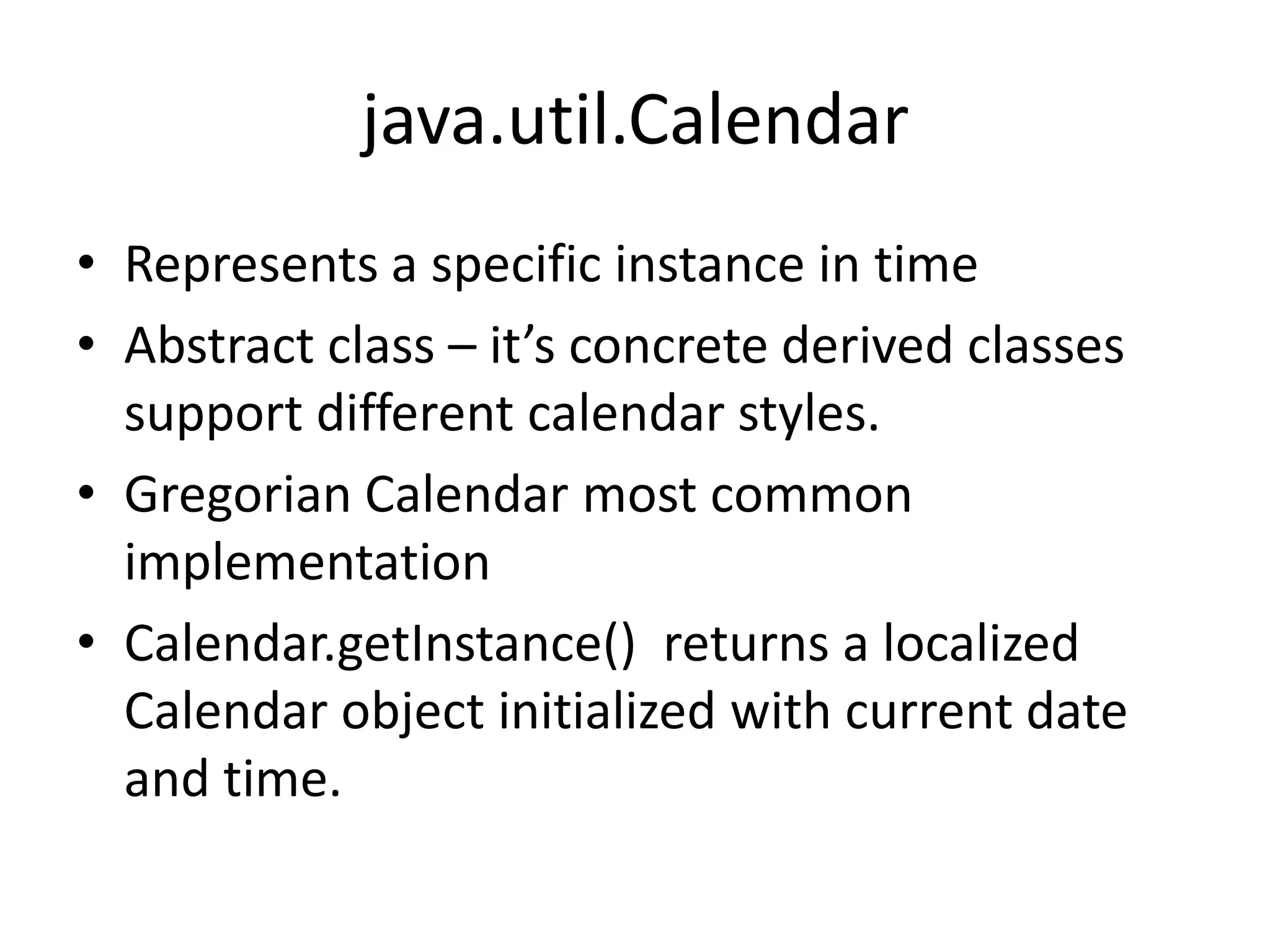 java.util.Calendar
• Represents a specific instance in time
• Abstract class – it’s concrete derived classes
support different calendar styles.
• Gregorian Calendar most common
implementation
• Calendar.getInstance() returns a localized
Calendar object initialized with current date
and time.

 