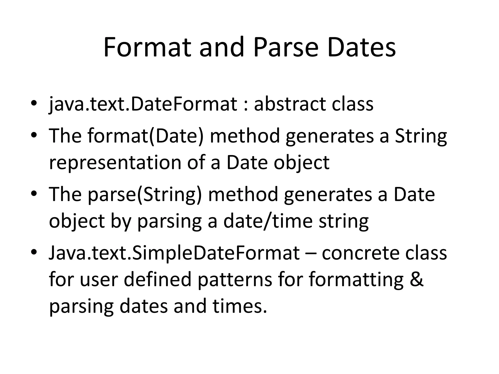 Format and Parse Dates
• java.text.DateFormat : abstract class
• The format(Date) method generates a String
representation of a Date object
• The parse(String) method generates a Date
object by parsing a date/time string
• Java.text.SimpleDateFormat – concrete class
for user defined patterns for formatting &
parsing dates and times.

 