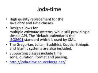 Joda-time
• High quality replacement for the
Java date and time classes.
• Design allows for
multiple calendar systems, while still providing a
simple API. The 'default' calendar is the
ISO8601 standard which is used by XML.
• The Gregorian, Julian, Buddhist, Coptic, Ethiopic
and Islamic systems are also included.
• Supporting classes include time
zone, duration, format and parsing.
• http://joda-time.sourceforge.net/

 
