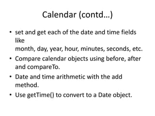 Calendar (contd…)
• set and get each of the date and time fields
like
month, day, year, hour, minutes, seconds, etc.
• Compare calendar objects using before, after
and compareTo.
• Date and time arithmetic with the add
method.
• Use getTime() to convert to a Date object.

 