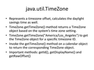 java.util.TimeZone
• Represents a timezone offset, calculates the daylight
savings time as well.
• TimeZone.getTimeZone() method returns a TimeZone
object based on the system’s time zone setting.
• TimeZone.getTimeZone("America/Los_Angeles") to get
the TimeZone object for a specific timezone ID.
• Invoke the getTimeZone() method on a calendar object
to return the corresponding TimeZone object.
• Important methods: getId(), getDisplayName() and
getRawOffset()

 