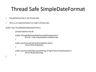 Thread Safe SimpleDateFormat
•

SimpleDateFormat is not thread safe.

•

Here is an implementation to make it thread safe.

public class ThreadSafeSimpleDateFormat {
private DateFormat df;
public ThreadSafeSimpleDateFormat(String format) {
this.df = new SimpleDateFormat(format);
}
public synchronized String format(Date date) {
return df.format(date);
}

}

public synchronized Date parse(String string) throws ParseException {
return df.parse(string);
}

 