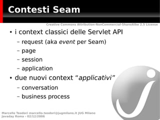 Contesti Seam
                           Creative Commons Attribution-NonCommercial-ShareAlike 2.5 License

    ●   i context classici delle Servlet API
         –   request (aka event per Seam)
         –   page
         –   session
         –   application
    ●   due nuovi context “applicativi”
         –   conversation
         –   business process

Marcello Teodori marcello.teodori@jugmilano.it JUG Milano
Javaday Roma - 02/12/2006
 