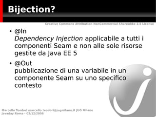 Bijection?
                           Creative Commons Attribution-NonCommercial-ShareAlike 2.5 License

    ●   @In
        Dependency Injection applicabile a tutti i
        componenti Seam e non alle sole risorse
        gestite da Java EE 5
    ●   @Out
        pubblicazione di una variabile in un
        componente Seam su uno specifco
        contesto


Marcello Teodori marcello.teodori@jugmilano.it JUG Milano
Javaday Roma - 02/12/2006
 