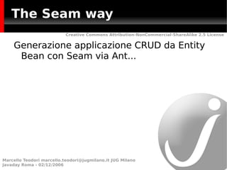 The Seam way
                           Creative Commons Attribution-NonCommercial-ShareAlike 2.5 License


    Generazione applicazione CRUD da Entity
     Bean con Seam via Ant...




Marcello Teodori marcello.teodori@jugmilano.it JUG Milano
Javaday Roma - 02/12/2006
 