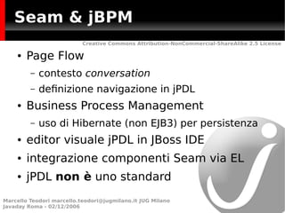 Seam & jBPM
                           Creative Commons Attribution-NonCommercial-ShareAlike 2.5 License

    ●   Page Flow
         –   contesto conversation
         –   defnizione navigazione in jPDL
    ●   Business Process Management
         –   uso di Hibernate (non EJB3) per persistenza
    ●   editor visuale jPDL in JBoss IDE
    ●   integrazione componenti Seam via EL
    ●   jPDL non è uno standard
Marcello Teodori marcello.teodori@jugmilano.it JUG Milano
Javaday Roma - 02/12/2006
 