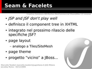 Seam & Facelets
                           Creative Commons Attribution-NonCommercial-ShareAlike 2.5 License

    ●   JSP and JSF don't play well
    ●   defnisco il component tree in XHTML
    ●   integrato nel prossimo rilascio delle
        specifche JSF?
    ●   page layout
         –   analogo a Tiles/SiteMesh
    ●   page theme
    ●   progetto “vicino” a JBoss...
Marcello Teodori marcello.teodori@jugmilano.it JUG Milano
Javaday Roma - 02/12/2006
 