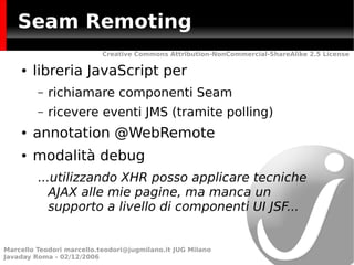 Seam Remoting
                           Creative Commons Attribution-NonCommercial-ShareAlike 2.5 License

    ●   libreria JavaScript per
         –   richiamare componenti Seam
         –   ricevere eventi JMS (tramite polling)
    ●   annotation @WebRemote
    ●   modalità debug
         ...utilizzando XHR posso applicare tecniche
            AJAX alle mie pagine, ma manca un
            supporto a livello di componenti UI JSF...


Marcello Teodori marcello.teodori@jugmilano.it JUG Milano
Javaday Roma - 02/12/2006
 