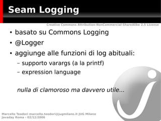 Seam Logging
                           Creative Commons Attribution-NonCommercial-ShareAlike 2.5 License

    ●   basato su Commons Logging
    ●   @Logger
    ●   aggiunge alle funzioni di log abituali:
         –   supporto varargs (a la printf)
         –   expression language


         nulla di clamoroso ma davvero utile...



Marcello Teodori marcello.teodori@jugmilano.it JUG Milano
Javaday Roma - 02/12/2006
 