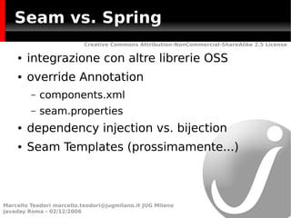 Seam vs. Spring
                           Creative Commons Attribution-NonCommercial-ShareAlike 2.5 License

    ●   integrazione con altre librerie OSS
    ●   override Annotation
         –   components.xml
         –   seam.properties
    ●   dependency injection vs. bijection
    ●   Seam Templates (prossimamente...)



Marcello Teodori marcello.teodori@jugmilano.it JUG Milano
Javaday Roma - 02/12/2006
 