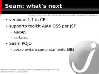 Seam: what's next
                           Creative Commons Attribution-NonCommercial-ShareAlike 2.5 License

    ●   versione 1.1 in CR
    ●   supporto toolkit AJAX OSS per JSF
         –   Ajax4JSF
         –   IceFaces
    ●   Seam POJO
         –   posso evitare completamente EJB3




Marcello Teodori marcello.teodori@jugmilano.it JUG Milano
Javaday Roma - 02/12/2006
 
