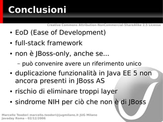Conclusioni
                           Creative Commons Attribution-NonCommercial-ShareAlike 2.5 License

    ●   EoD (Ease of Development)
    ●   full-stack framework
    ●   non è JBoss-only, anche se...
         –   può convenire avere un riferimento unico
    ●   duplicazione funzionalità in Java EE 5 non
        ancora presenti in JBoss AS
    ●   rischio di eliminare troppi layer
    ●   sindrome NIH per ciò che non è di JBoss
Marcello Teodori marcello.teodori@jugmilano.it JUG Milano
Javaday Roma - 02/12/2006
 