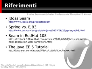 Riferimenti
                           Creative Commons Attribution-NonCommercial-ShareAlike 2.5 License

    ●   JBoss Seam
        http://www.jboss.org/products/seam

    ●   Spring vs. EJB3
        http://www.onjava.com/pub/a/onjava/2005/06/29/spring-ejb3.html

    ●   Seam in RedHat 108
        https://rhstack.108.redhat.com/articles/2006/09/18/jboss-seam-the-
        next-generation-web-framework.html

    ●   The Java EE 5 Tutorial
        http://java.sun.com/javaee/5/docs/tutorial/doc/index.html




Marcello Teodori marcello.teodori@jugmilano.it JUG Milano
Javaday Roma - 02/12/2006
 