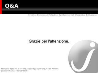 Q&A
                           Creative Commons Attribution-NonCommercial-ShareAlike 2.5 License




                           Grazie per l'attenzione.




Marcello Teodori marcello.teodori@jugmilano.it JUG Milano
Javaday Roma - 02/12/2006
 