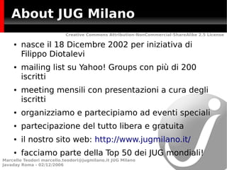 About JUG Milano
                           Creative Commons Attribution-NonCommercial-ShareAlike 2.5 License

    ●   nasce il 18 Dicembre 2002 per iniziativa di
        Filippo Diotalevi
    ●   mailing list su Yahoo! Groups con più di 200
        iscritti
    ●   meeting mensili con presentazioni a cura degli
        iscritti
    ●   organizziamo e partecipiamo ad eventi speciali
    ●   partecipazione del tutto libera e gratuita
    ●   il nostro sito web: http://www.jugmilano.it/
    ●   facciamo parte della Top 50 dei JUG mondiali!
Marcello Teodori marcello.teodori@jugmilano.it JUG Milano
Javaday Roma - 02/12/2006
 
