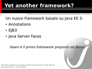 Yet another framework?
                           Creative Commons Attribution-NonCommercial-ShareAlike 2.5 License


    Un nuovo framework basato su Java EE 5:
    ●   Annotations
    ●   EJB3
    ●   Java Server Faces

         Seam è il primo framework proposto da JBoss!




Marcello Teodori marcello.teodori@jugmilano.it JUG Milano
Javaday Roma - 02/12/2006
 