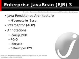 Enterprise JavaBean (EJB) 3
                           Creative Commons Attribution-NonCommercial-ShareAlike 2.5 License

    ●   Java Persistence Architecture
         –   Hibernate in JBoss
    ●   Interceptor (AOP)
    ●   Annotations
         –   lookup JNDI
         –   POJO
         –   lifecycle
         –   default per XML

Marcello Teodori marcello.teodori@jugmilano.it JUG Milano
Javaday Roma - 02/12/2006
 