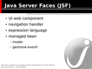 Java Server Faces (JSF)
                           Creative Commons Attribution-NonCommercial-ShareAlike 2.5 License

    ●   UI web component
    ●   navigation handler
    ●   expression language
    ●   managed bean
         –   model
         –   gestione eventi




Marcello Teodori marcello.teodori@jugmilano.it JUG Milano
Javaday Roma - 02/12/2006
 