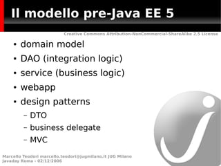 Il modello pre-Java EE 5
                           Creative Commons Attribution-NonCommercial-ShareAlike 2.5 License

    ●   domain model
    ●   DAO (integration logic)
    ●   service (business logic)
    ●   webapp
    ●   design patterns
         –   DTO
         –   business delegate
         –   MVC
Marcello Teodori marcello.teodori@jugmilano.it JUG Milano
Javaday Roma - 02/12/2006
 