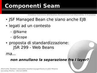 Componenti Seam
                           Creative Commons Attribution-NonCommercial-ShareAlike 2.5 License

    ●   JSF Managed Bean che siano anche EJB
    ●   legati ad un contesto
         –   @Name
         –   @Scope
    ●   proposta di standardizzazione:
          JSR 299 - Web Beans
    ma...
         non annullano la separazione fra i layer?

Marcello Teodori marcello.teodori@jugmilano.it JUG Milano
Javaday Roma - 02/12/2006
 