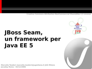 Creative Commons Attribution-NonCommercial-ShareAlike 2.5 License




   JBoss Seam,
   un framework per
   Java EE 5


Marcello Teodori marcello.teodori@jugmilano.it JUG Milano
Javaday Roma - 02/12/2006
 