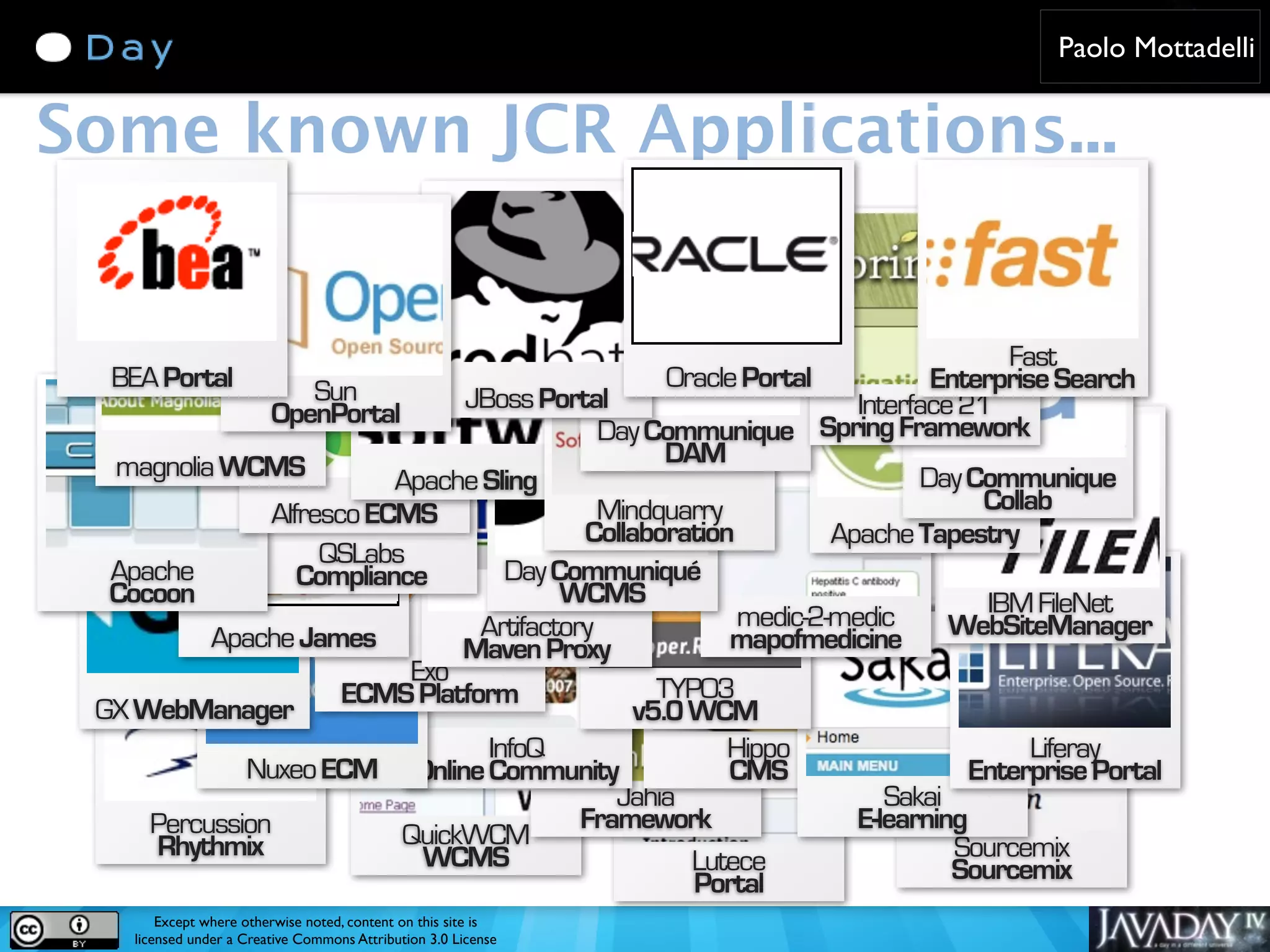 Paolo Mottadelli Some known JCR Applications... Fast BEA Portal Sun Oracle Portal Enterprise Search JBoss Portal Interface 21 OpenPortal Day Communique Spring Framework magnolia WCMS DAM Apache Sling Day Communique Alfresco ECMS Mindquarry Collab Collaboration Apache Tapestry QSLabs Apache Compliance Day Communiqué Cocoon WCMS IBM FileNet Artifactory medic-2-medic WebSiteManager Apache James Maven Proxy mapofmedicine Exo ECMS Platform TYPO3 GX WebManager v5.0 WCM InfoQ Hippo Liferay Nuxeo ECM Online Community CMS Enterprise Portal Jahia Sakai Percussion Framework E-learning Rhythmix QuickWCM Sourcemix WCMS Lutece Sourcemix Portal Except where otherwise noted, content on this site is licensed under a Creative Commons Attribution 3.0 License 
