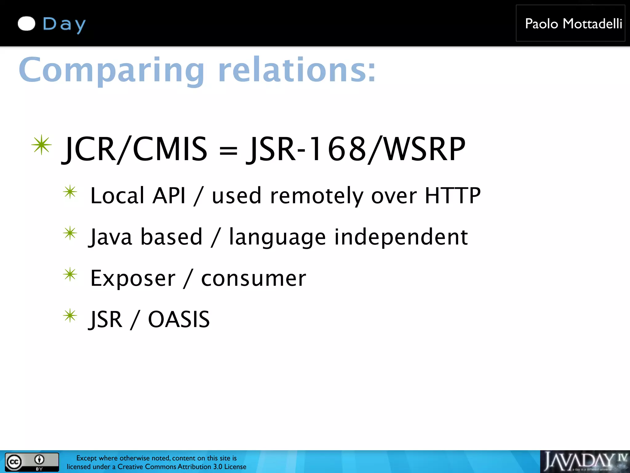 Paolo Mottadelli Comparing relations: ✴ JCR/CMIS = JSR-168/WSRP ✴ Local API / used remotely over HTTP ✴ Java based / language independent ✴ Exposer / consumer ✴ JSR / OASIS Except where otherwise noted, content on this site is licensed under a Creative Commons Attribution 3.0 License 
