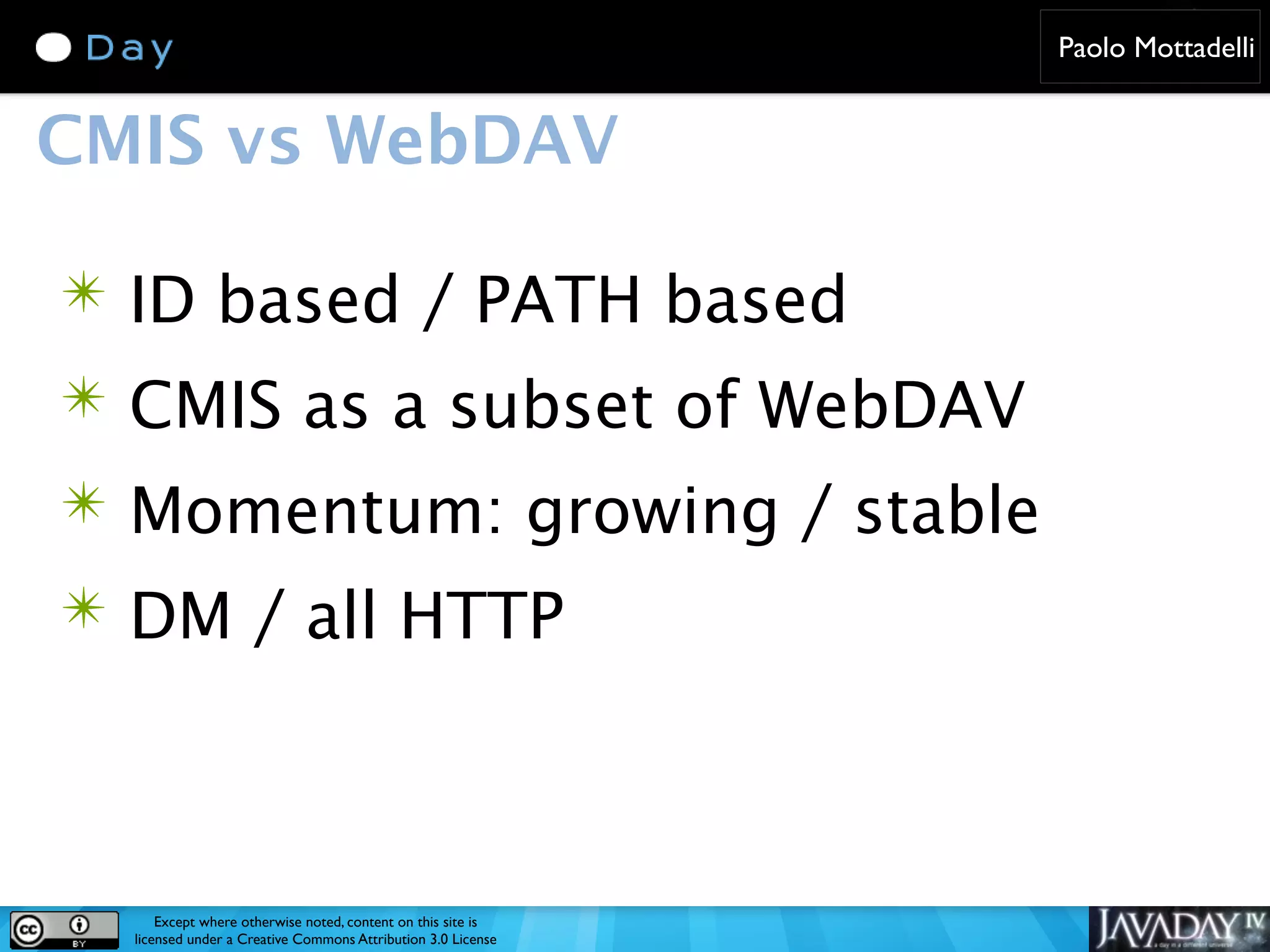 Paolo Mottadelli CMIS vs WebDAV ✴ ID based / PATH based ✴ CMIS as a subset of WebDAV ✴ Momentum: growing / stable ✴ DM / all HTTP Except where otherwise noted, content on this site is licensed under a Creative Commons Attribution 3.0 License 