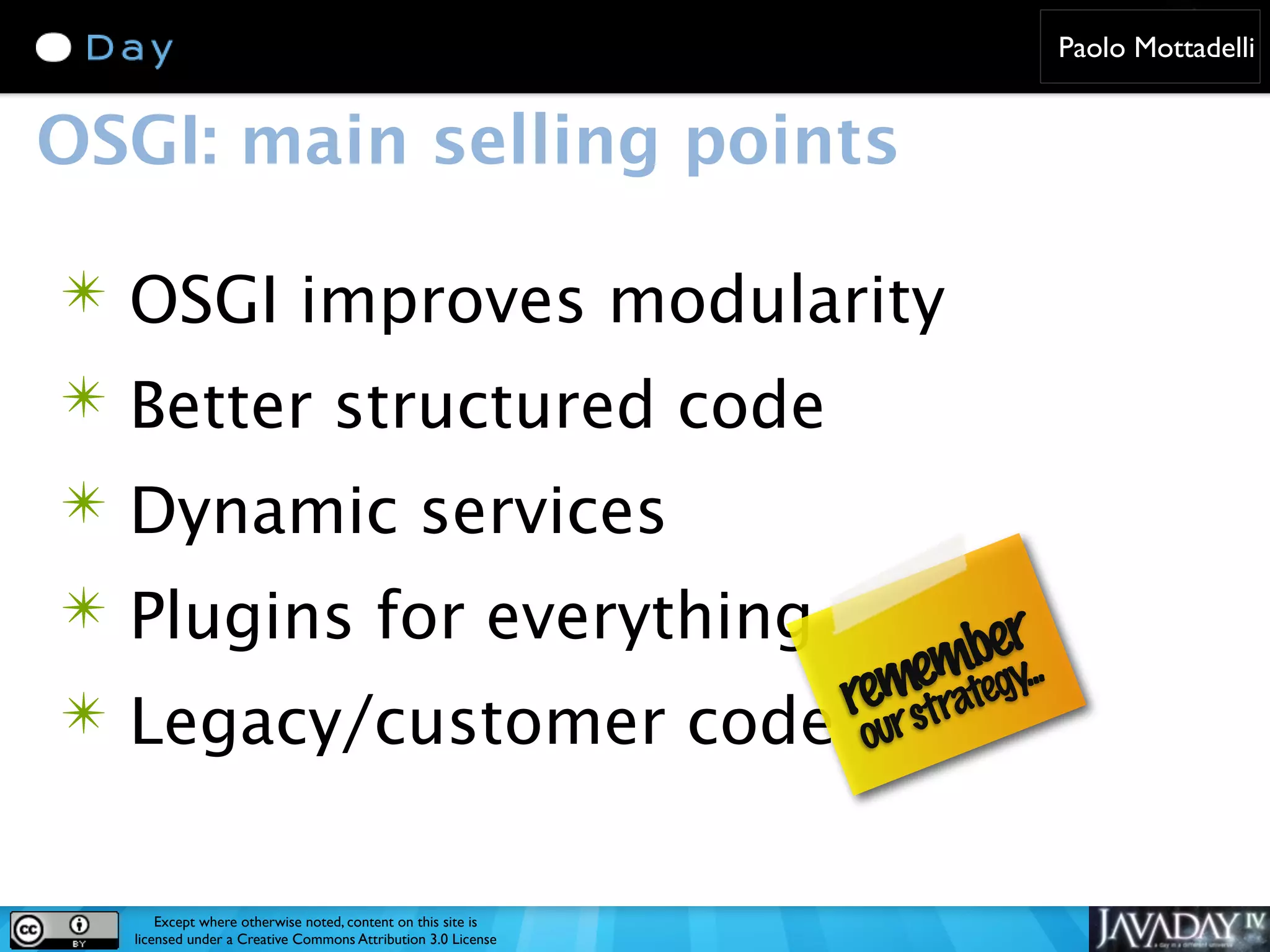 Paolo Mottadelli OSGI: main selling points ✴ OSGI improves modularity ✴ Better structured code ✴ Dynamic services ✴ Plugins for everything ber... emtegy m reur stra ✴ Legacy/customer code o Except where otherwise noted, content on this site is licensed under a Creative Commons Attribution 3.0 License 