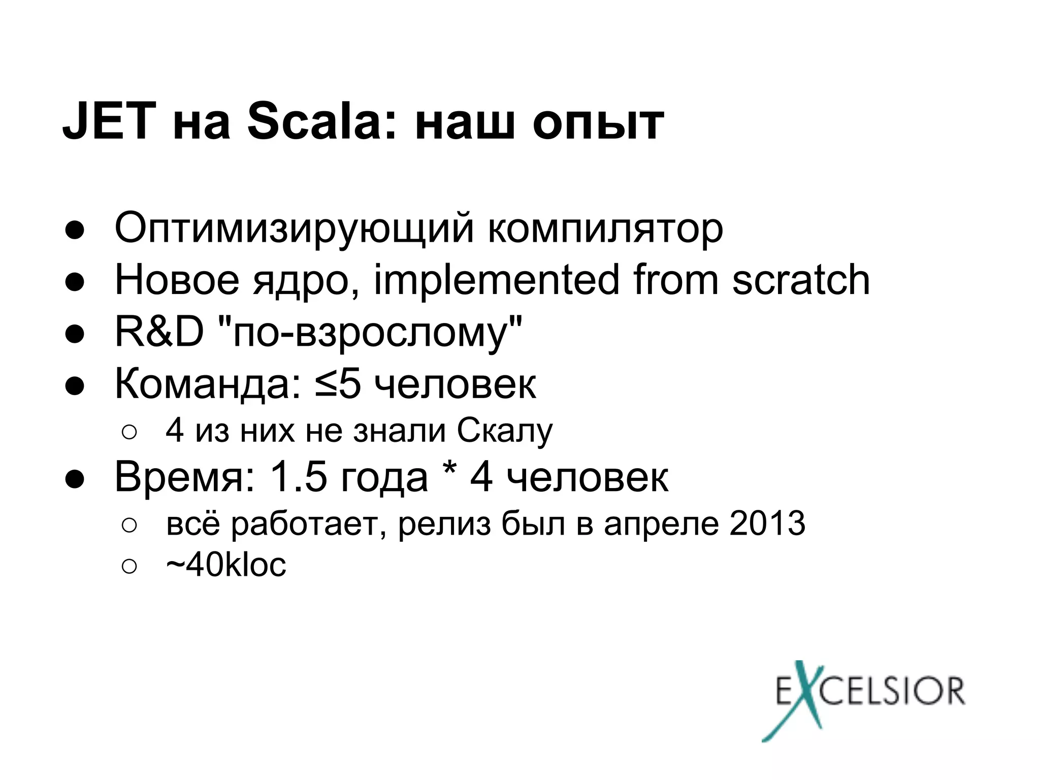 JET на Scala: наш опыт
●
●
●
●

Оптимизирующий компилятор
Новое ядро, implemented from scratch
R&D "по-взрослому"
Команда: ≤5 человек
○ 4 из них не знали Скалу

● Время: 1.5 года * 4 человек
○ всё работает, релиз был в апреле 2013
○ ~40kloc

 