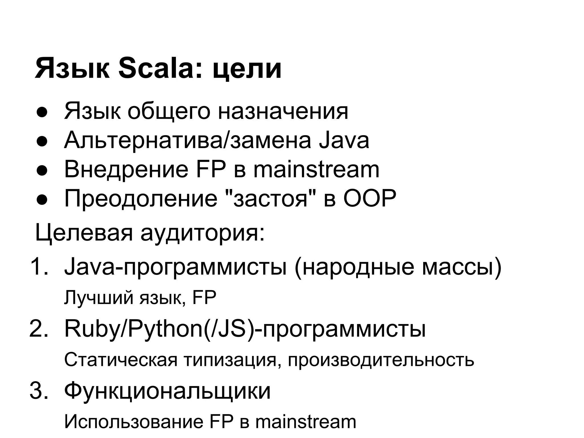 Язык Scala: цели
● Язык общего назначения
● Альтернатива/замена Java
● Внедрение FP в mainstream
● Преодоление "застоя" в OOP
Целевая аудитория:
1. Java-программисты (народные массы)
Лучший язык, FP

2. Ruby/Python(/JS)-программисты
Статическая типизация, производительность

3. Функциональщики
Использование FP в mainstream

 