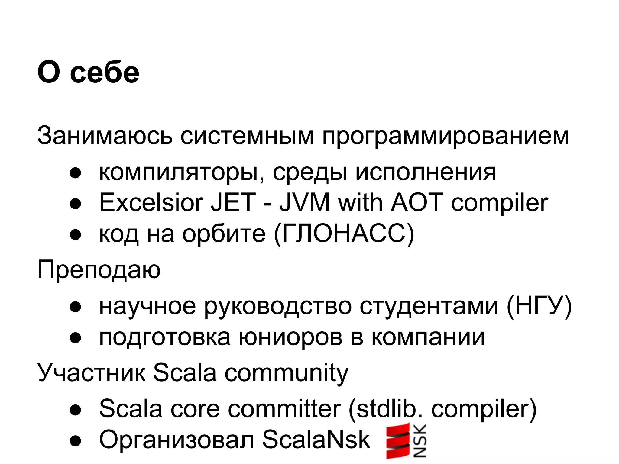 О себе
Занимаюсь системным программированием
● компиляторы, среды исполнения
● Excelsior JET - JVM with AOT compiler
● код на орбите (ГЛОНАСС)
Преподаю
● научное руководство студентами (НГУ)
● подготовка юниоров в компании
Участник Scala community
● Scala core committer (stdlib, compiler)
● Организовал ScalaNsk

 
