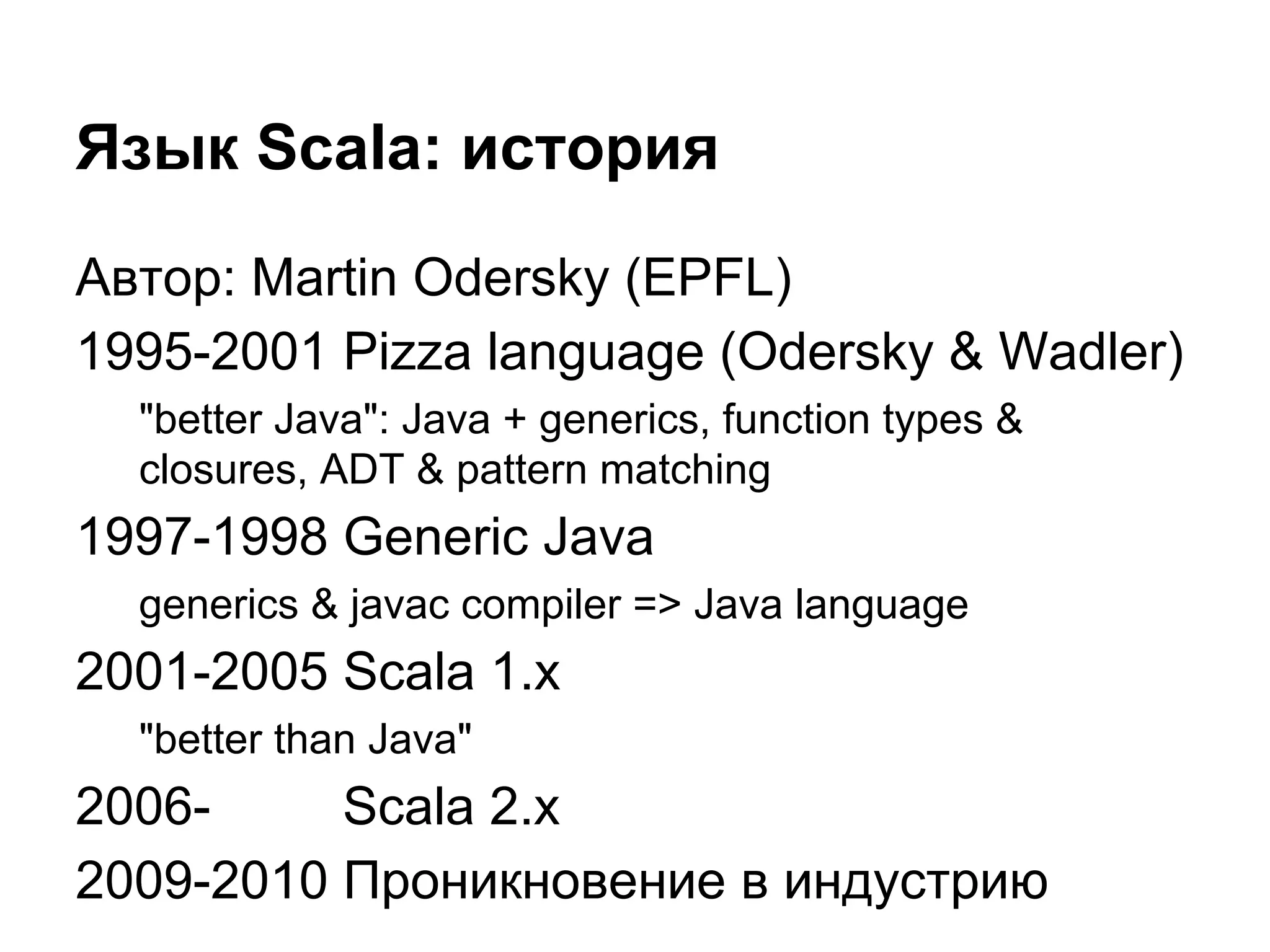 Язык Scala: история
Автор: Martin Odersky (EPFL)
1995-2001 Pizza language (Odersky & Wadler)
"better Java": Java + generics, function types &
closures, ADT & pattern matching

1997-1998 Generic Java
generics & javac compiler => Java language

2001-2005 Scala 1.x
"better than Java"

2006Scala 2.x
2009-2010 Проникновение в индустрию

 