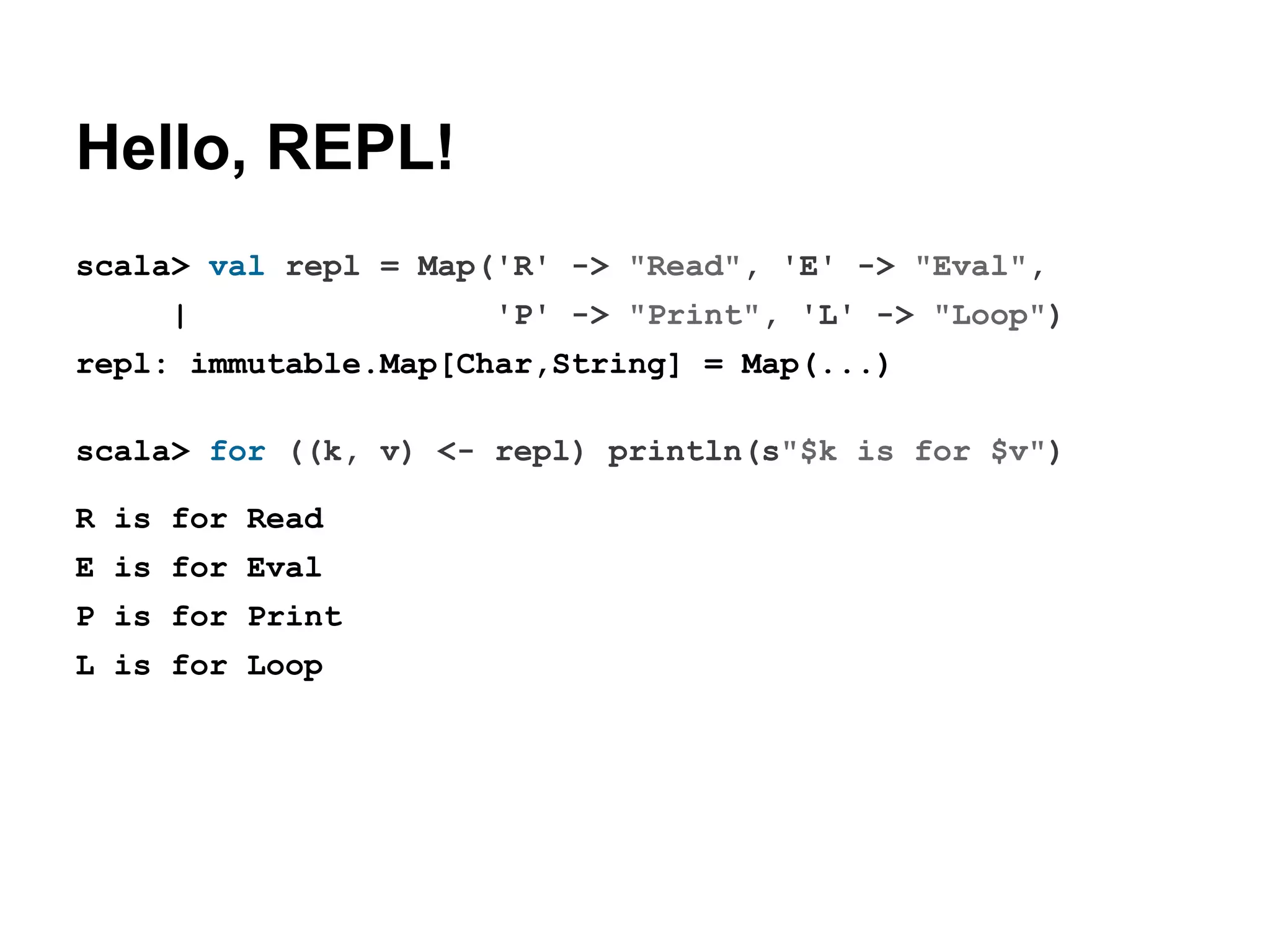 Hello, REPL!
scala> val repl = Map('R' -> "Read", 'E' -> "Eval",
|

'P' -> "Print", 'L' -> "Loop")

repl: immutable.Map[Char,String] = Map(...)
scala> for ((k, v) <- repl) println(s"$k is for $v")
R is for Read
E is for Eval
P is for Print
L is for Loop

 